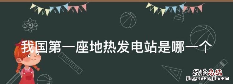 我国第一座地热发电站是哪一个,世界上首个利用地热发电的国家