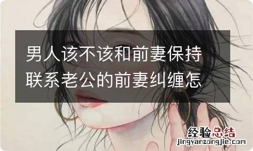 男人该不该和前妻保持联系老公的前妻纠缠怎么办