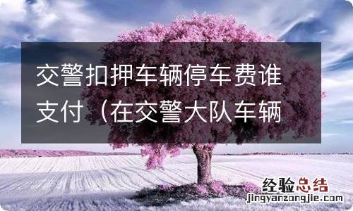 在交警大队车辆扣押的停车费 交警扣押车辆停车费谁支付
