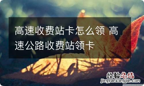 高速收费站卡怎么领 高速公路收费站领卡