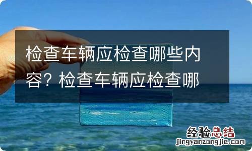 检查车辆应检查哪些内容? 检查车辆应检查哪些内容