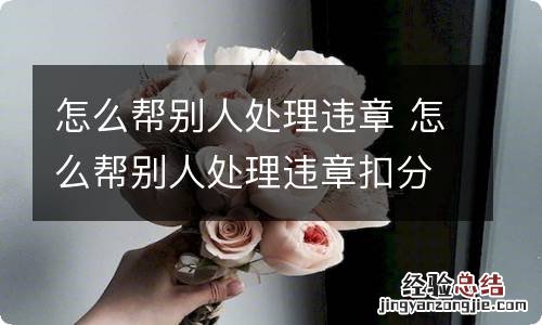 怎么帮别人处理违章 怎么帮别人处理违章扣分