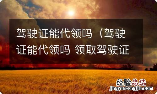 驾驶证能代领吗 领取驾驶证是否必须本人去 驾驶证能代领吗