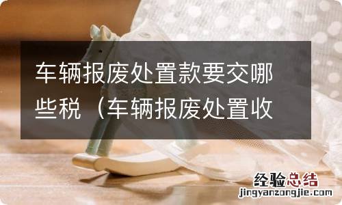 车辆报废处置收入都交什么税 车辆报废处置款要交哪些税