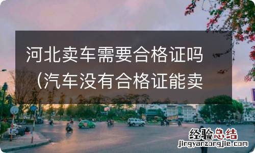 汽车没有合格证能卖吗 河北卖车需要合格证吗