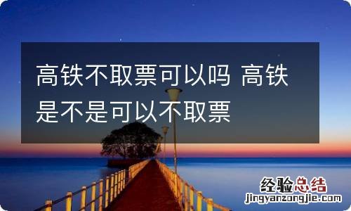 高铁不取票可以吗 高铁是不是可以不取票