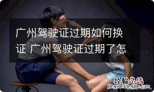 广州驾驶证过期如何换证 广州驾驶证过期了怎么换证