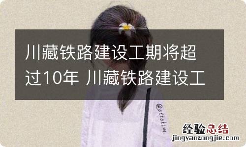 川藏铁路建设工期将超过10年 川藏铁路建设工期将超过10年8