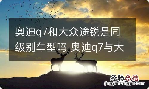 奥迪q7和大众途锐是同级别车型吗 奥迪q7与大众途锐对比