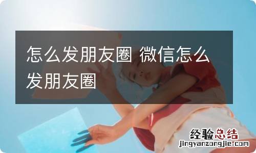 怎么发朋友圈 微信怎么发朋友圈