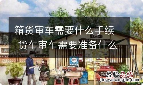 箱货审车需要什么手续 货车审车需要准备什么