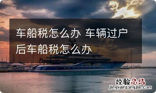 车船税怎么办 车辆过户后车船税怎么办