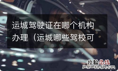 运城哪些驾校可以办资格证 运城驾驶证在哪个机构办理
