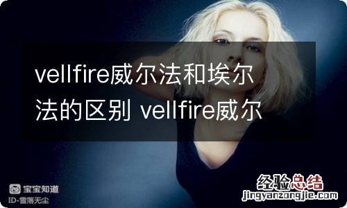 vellfire威尔法和埃尔法的区别 vellfire威尔法和埃尔法区别价格