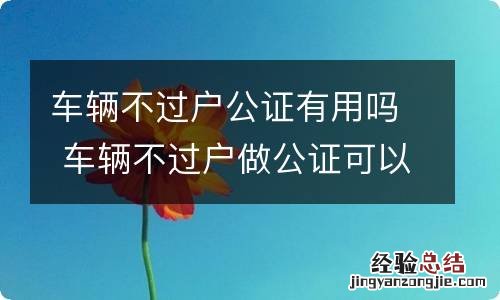 车辆不过户公证有用吗 车辆不过户做公证可以吗