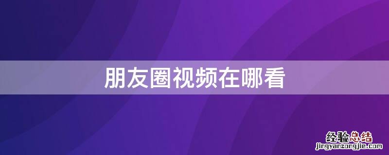 朋友圈视频在哪看完整版 朋友圈视频在哪看