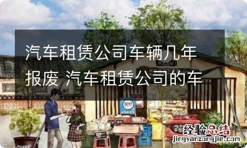 汽车租赁公司车辆几年报废 汽车租赁公司的车几年报废