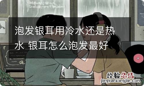 泡发银耳用冷水还是热水 银耳怎么泡发最好