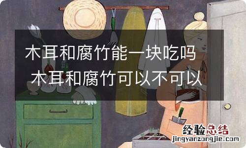 木耳和腐竹能一块吃吗 木耳和腐竹可以不可以同食