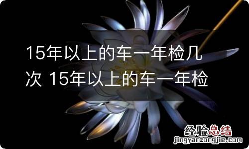 15年以上的车一年检几次 15年以上的车一年检几次?