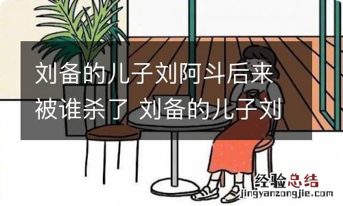 刘备的儿子刘阿斗后来被谁杀了 刘备的儿子刘阿斗是哪个的