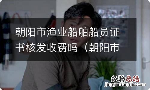 朝阳市渔业船舶船员证书核发收费吗多少钱 朝阳市渔业船舶船员证书核发收费吗