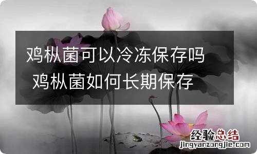 鸡枞菌可以冷冻保存吗 鸡枞菌如何长期保存