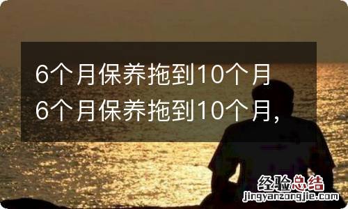 6个月保养拖到10个月 6个月保养拖到10个月,吉利博越