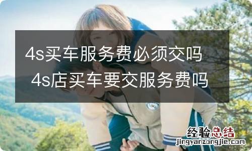 4s买车服务费必须交吗 4s店买车要交服务费吗