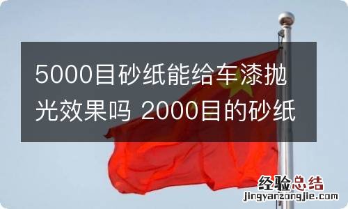 5000目砂纸能给车漆抛光效果吗 2000目的砂纸可以抛光车漆吗