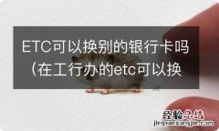 在工行办的etc可以换别的银行卡吗 ETC可以换别的银行卡吗