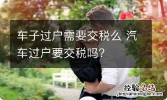 车子过户需要交税么 汽车过户要交税吗?