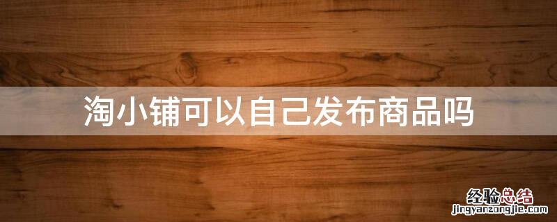 淘小铺可以自己发布商品吗 淘小铺可以自己发布商品吗怎么发布