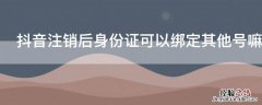 抖音绑定过的身份证号注销后可以绑定其他账号吗 抖音注销后身份证可以绑定其他号嘛