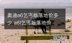 奥迪a6乞丐版落地价多少 a6l乞丐版落地价