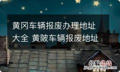 黄冈车辆报废办理地址大全 黄陂车辆报废地址