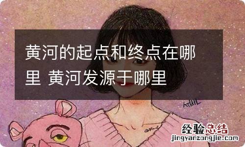 黄河的起点和终点在哪里 黄河发源于哪里