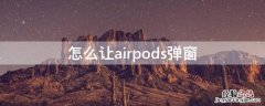 怎么才能让airpods弹窗 怎么让airpods弹窗