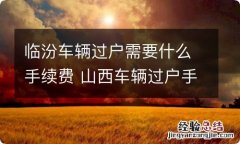 临汾车辆过户需要什么手续费 山西车辆过户手续流程及费用