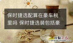 保时捷选配算在豪车税里吗 保时捷选装包括豪车税吗