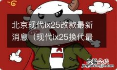 现代ix25换代最新消息 北京现代ix25改款最新消息