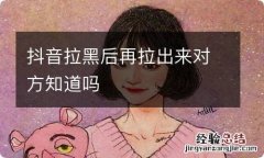 抖音拉黑后再拉出来对方知道吗