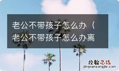 老公不带孩子怎么办离婚 老公不带孩子怎么办