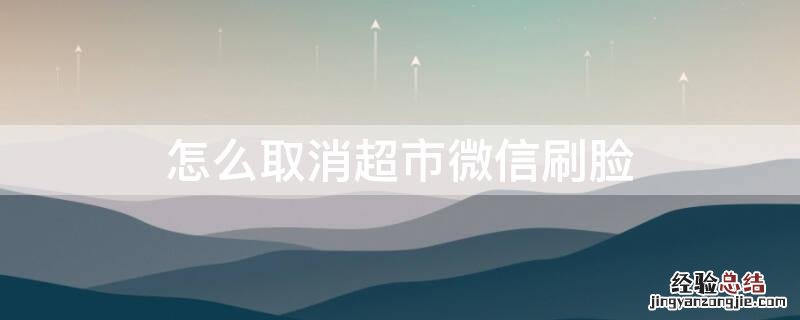 怎么取消超市微信刷脸 怎么取消超市微信刷脸支付