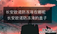 长安欧诺防冻液在哪呢 长安欧诺防冻液的盖子是怎么打开的