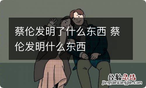 蔡伦发明了什么东西 蔡伦发明什么东西