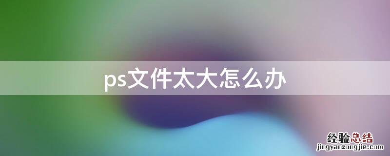 ps文件太大怎么办运行缓慢 ps文件太大怎么办