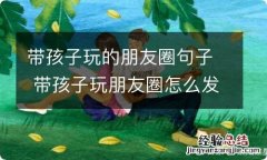 带孩子玩的朋友圈句子 带孩子玩朋友圈怎么发