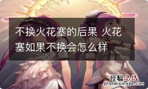 不换火花塞的后果 火花塞如果不换会怎么样