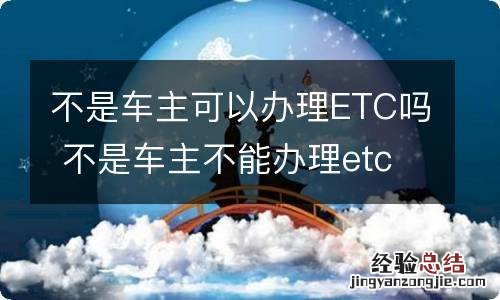 不是车主可以办理ETC吗 不是车主不能办理etc吗